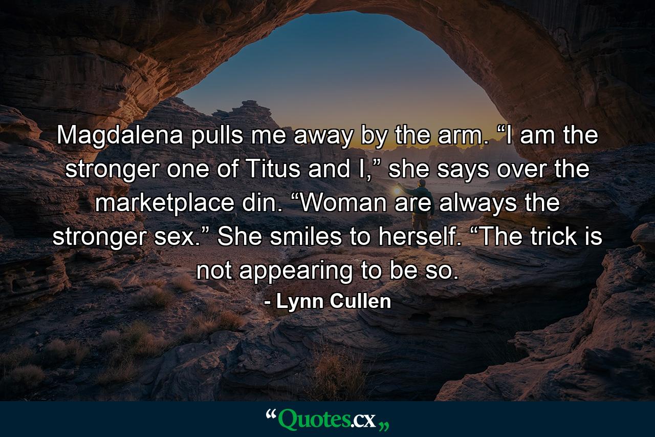 Magdalena pulls me away by the arm. “I am the stronger one of Titus and I,” she says over the marketplace din. “Woman are always the stronger sex.” She smiles to herself. “The trick is not appearing to be so. - Quote by Lynn Cullen