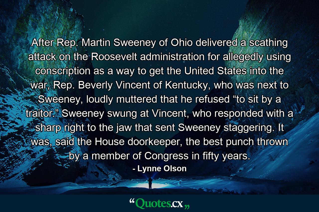 After Rep. Martin Sweeney of Ohio delivered a scathing attack on the Roosevelt administration for allegedly using conscription as a way to get the United States into the war, Rep. Beverly Vincent of Kentucky, who was next to Sweeney, loudly muttered that he refused “to sit by a traitor.” Sweeney swung at Vincent, who responded with a sharp right to the jaw that sent Sweeney staggering. It was, said the House doorkeeper, the best punch thrown by a member of Congress in fifty years. - Quote by Lynne Olson