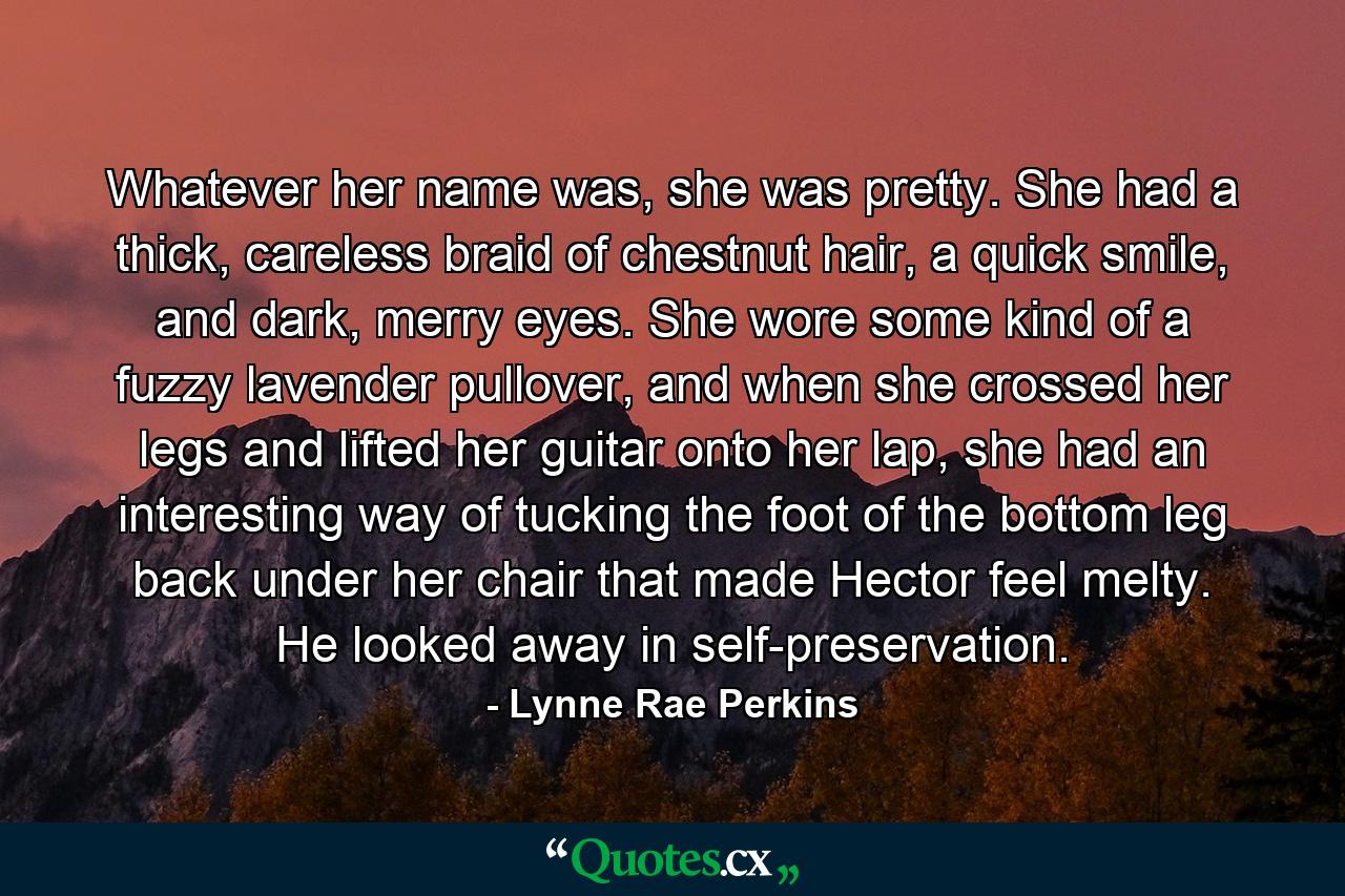 Whatever her name was, she was pretty. She had a thick, careless braid of chestnut hair, a quick smile, and dark, merry eyes. She wore some kind of a fuzzy lavender pullover, and when she crossed her legs and lifted her guitar onto her lap, she had an interesting way of tucking the foot of the bottom leg back under her chair that made Hector feel melty. He looked away in self-preservation. - Quote by Lynne Rae Perkins