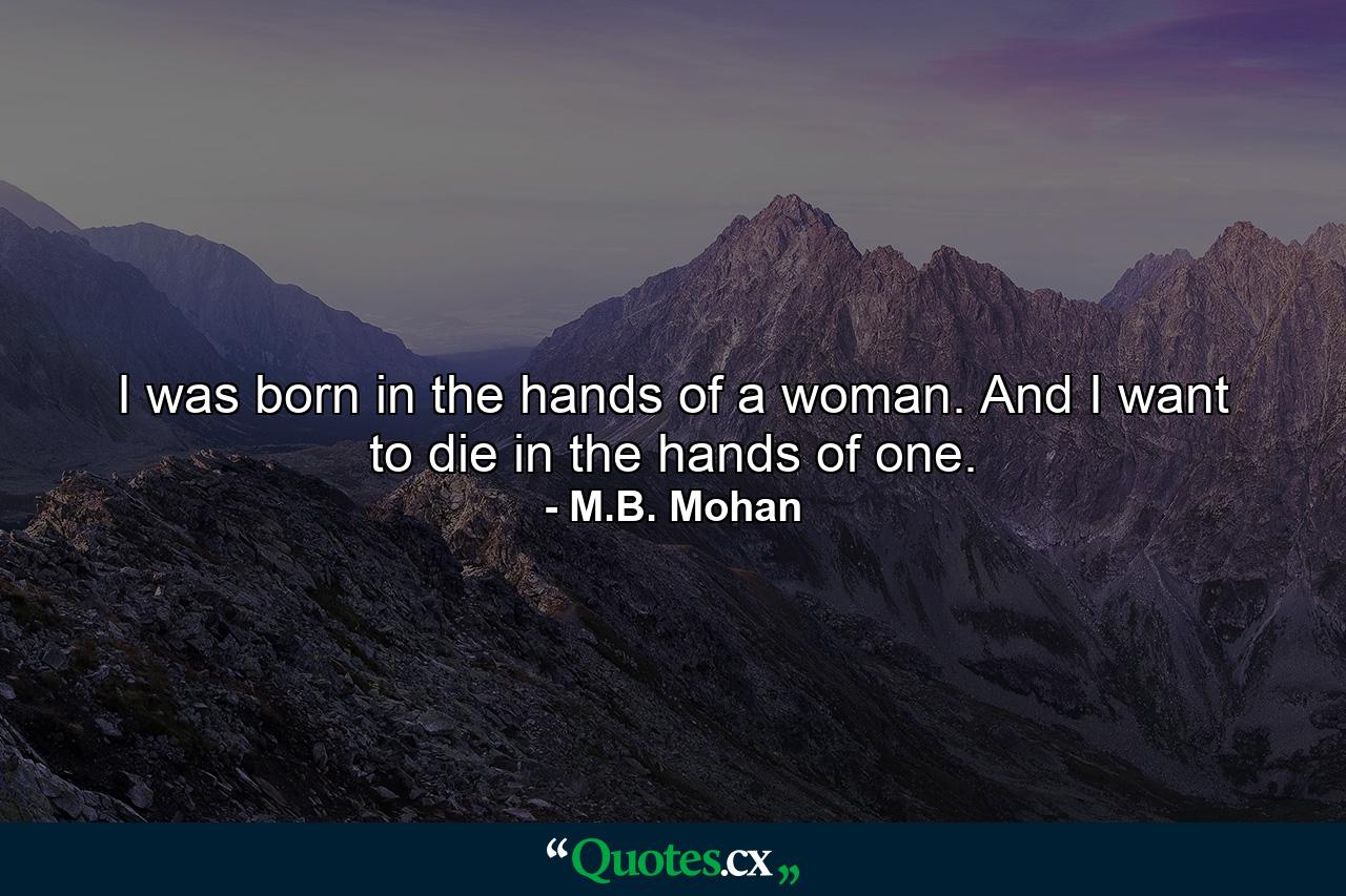 I was born in the hands of a woman. And I want to die in the hands of one. - Quote by M.B. Mohan