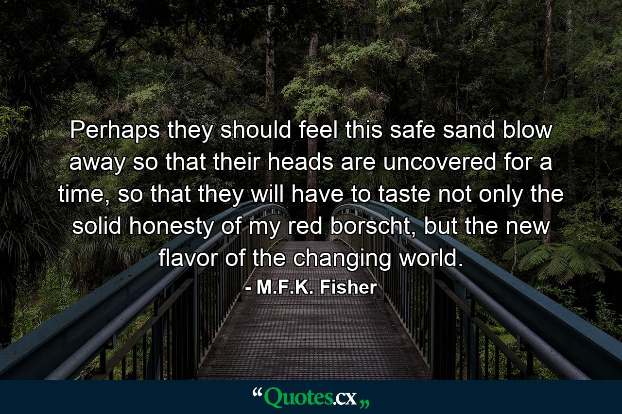 Perhaps they should feel this safe sand blow away so that their heads are uncovered for a time, so that they will have to taste not only the solid honesty of my red borscht, but the new flavor of the changing world. - Quote by M.F.K. Fisher