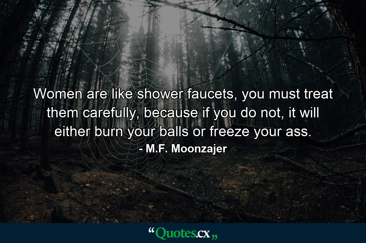 Women are like shower faucets, you must treat them carefully, because if you do not, it will either burn your balls or freeze your ass. - Quote by M.F. Moonzajer