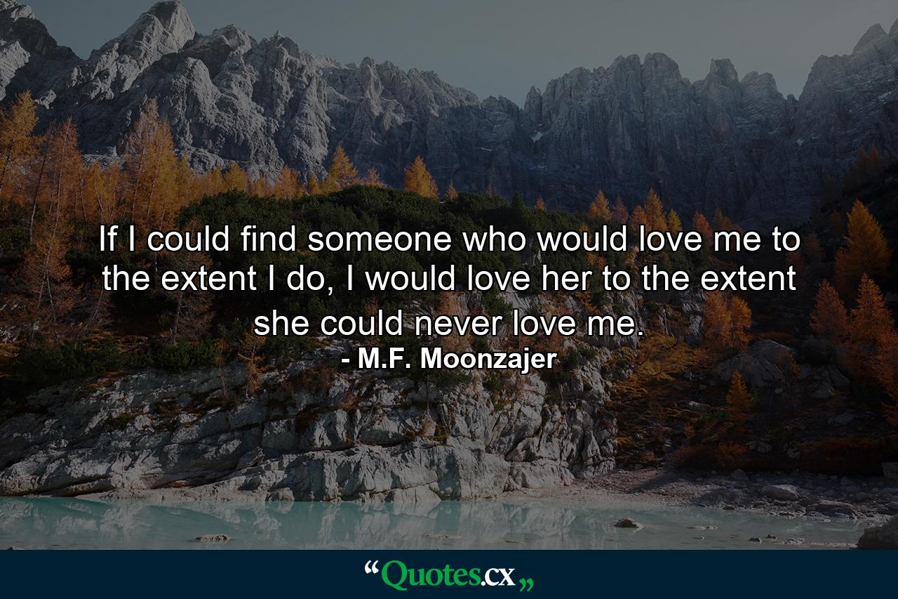 If I could find someone who would love me to the extent I do, I would love her to the extent she could never love me. - Quote by M.F. Moonzajer