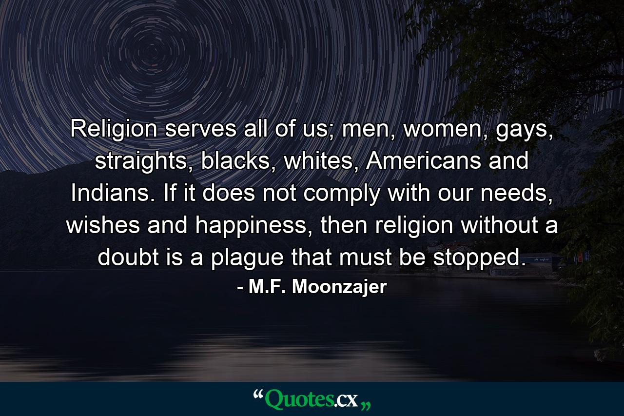 Religion serves all of us; men, women, gays, straights, blacks, whites, Americans and Indians. If it does not comply with our needs, wishes and happiness, then religion without a doubt is a plague that must be stopped. - Quote by M.F. Moonzajer