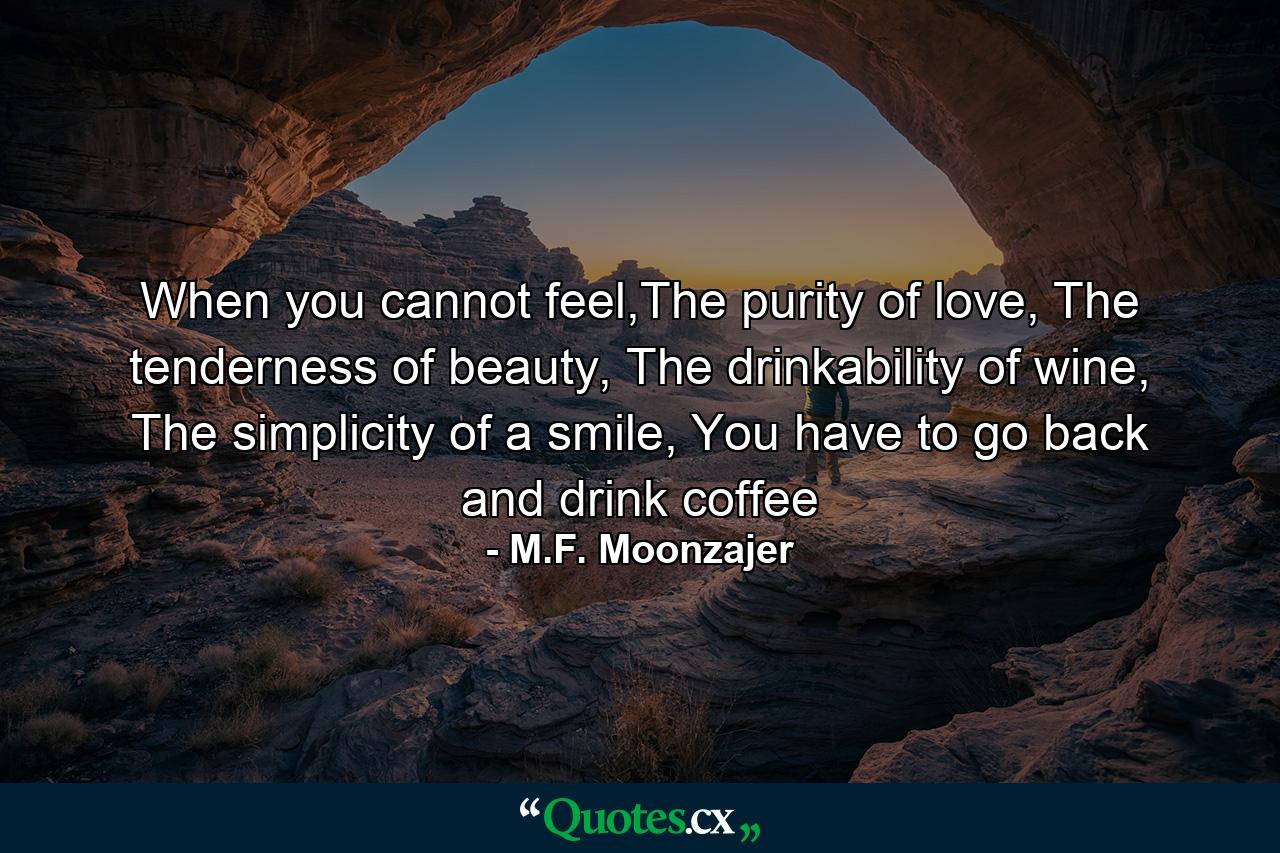 When you cannot feel,The purity of love, The tenderness of beauty, The drinkability of wine, The simplicity of a smile, You have to go back and drink coffee - Quote by M.F. Moonzajer