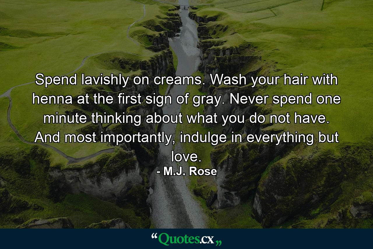 Spend lavishly on creams. Wash your hair with henna at the first sign of gray. Never spend one minute thinking about what you do not have. And most importantly, indulge in everything but love. - Quote by M.J. Rose