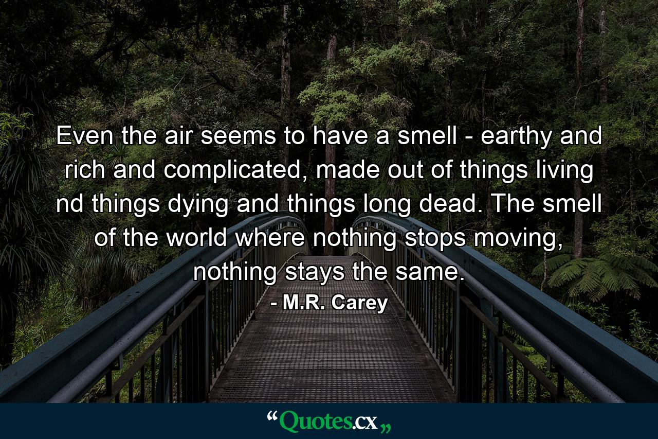 Even the air seems to have a smell - earthy and rich and complicated, made out of things living nd things dying and things long dead. The smell of the world where nothing stops moving, nothing stays the same. - Quote by M.R. Carey