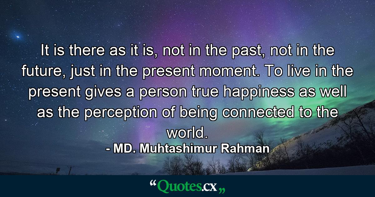 It is there as it is, not in the past, not in the future, just in the present moment. To live in the present gives a person true happiness as well as the perception of being connected to the world. - Quote by MD. Muhtashimur Rahman