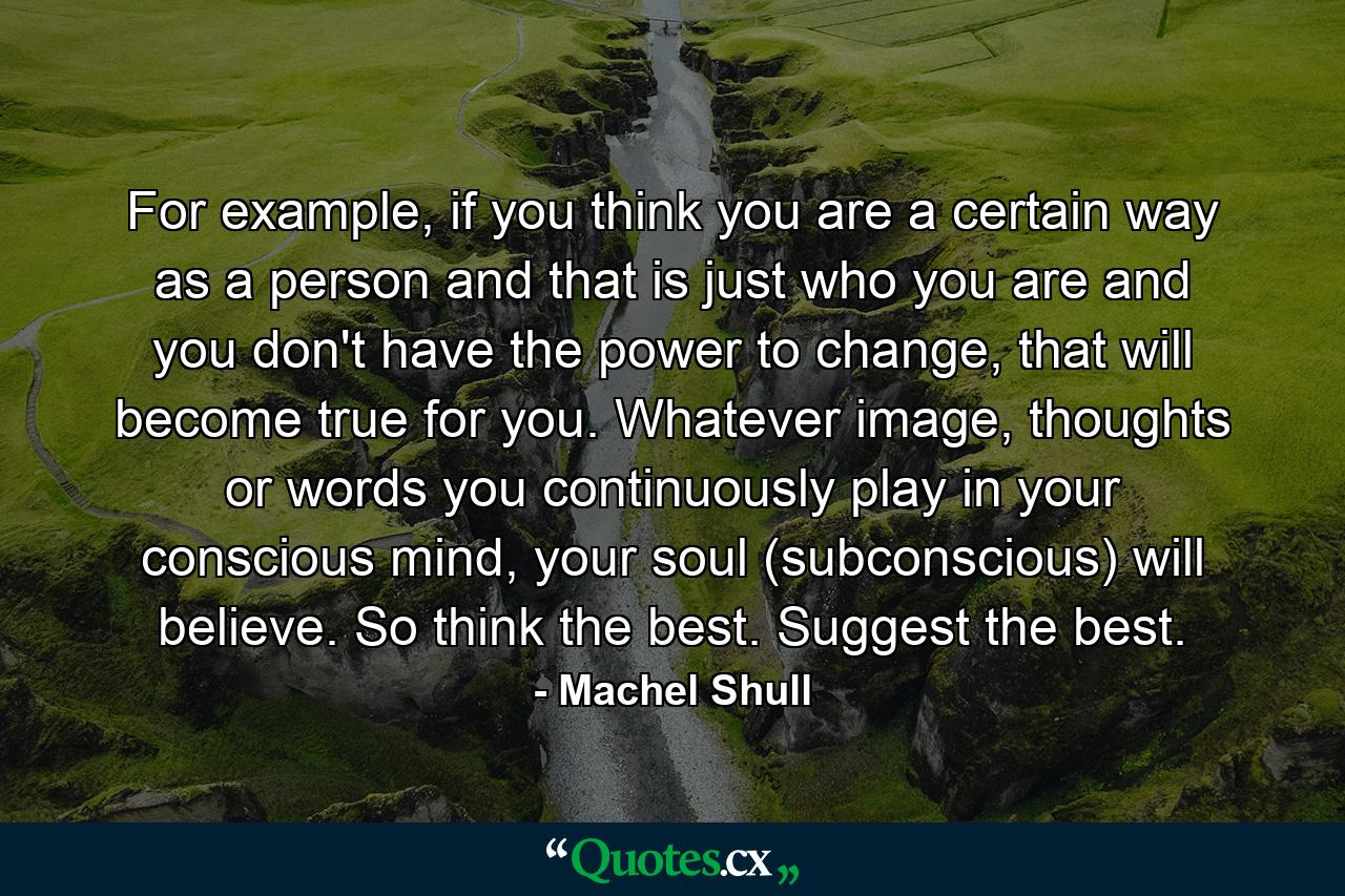 For example, if you think you are a certain way as a person and that is just who you are and you don't have the power to change, that will become true for you. Whatever image, thoughts or words you continuously play in your conscious mind, your soul (subconscious) will believe. So think the best. Suggest the best. - Quote by Machel Shull