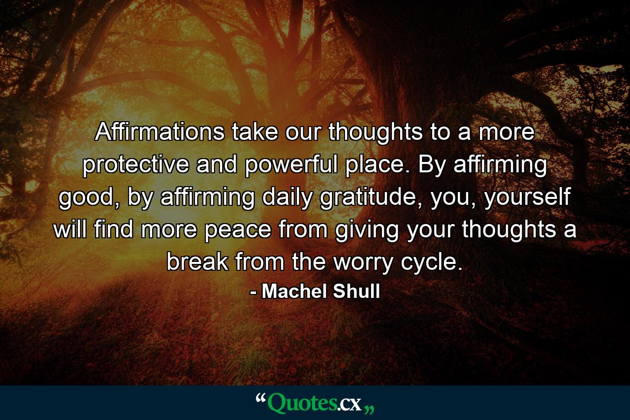 Affirmations take our thoughts to a more protective and powerful place. By affirming good, by affirming daily gratitude, you, yourself will find more peace from giving your thoughts a break from the worry cycle. - Quote by Machel Shull