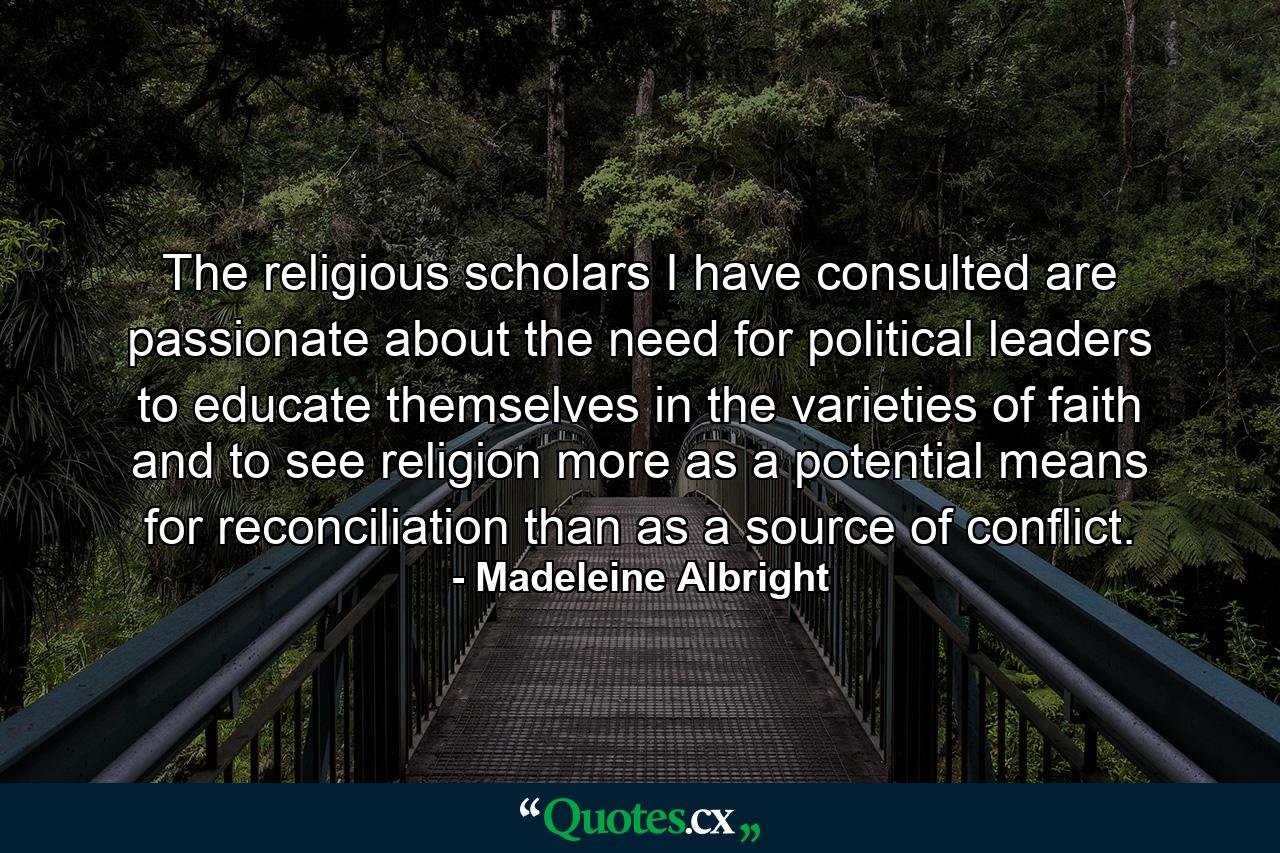 The religious scholars I have consulted are passionate about the need for political leaders to educate themselves in the varieties of faith and to see religion more as a potential means for reconciliation than as a source of conflict. - Quote by Madeleine Albright