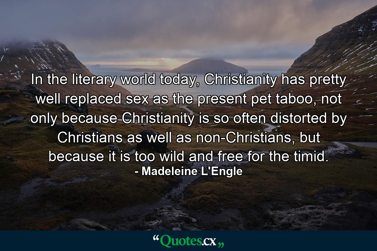 In the literary world today, Christianity has pretty well replaced sex as the present pet taboo, not only because Christianity is so often distorted by Christians as well as non-Christians, but because it is too wild and free for the timid. - Quote by Madeleine L'Engle