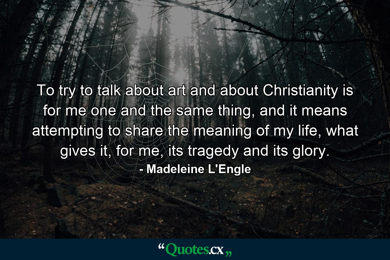 To try to talk about art and about Christianity is for me one and the same thing, and it means attempting to share the meaning of my life, what gives it, for me, its tragedy and its glory. - Quote by Madeleine L'Engle