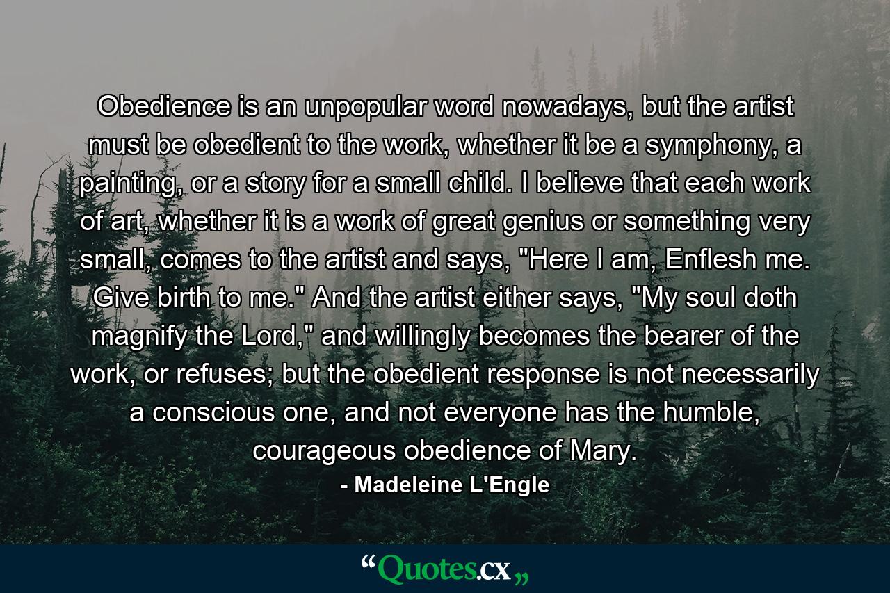 Obedience is an unpopular word nowadays, but the artist must be obedient to the work, whether it be a symphony, a painting, or a story for a small child. I believe that each work of art, whether it is a work of great genius or something very small, comes to the artist and says, 