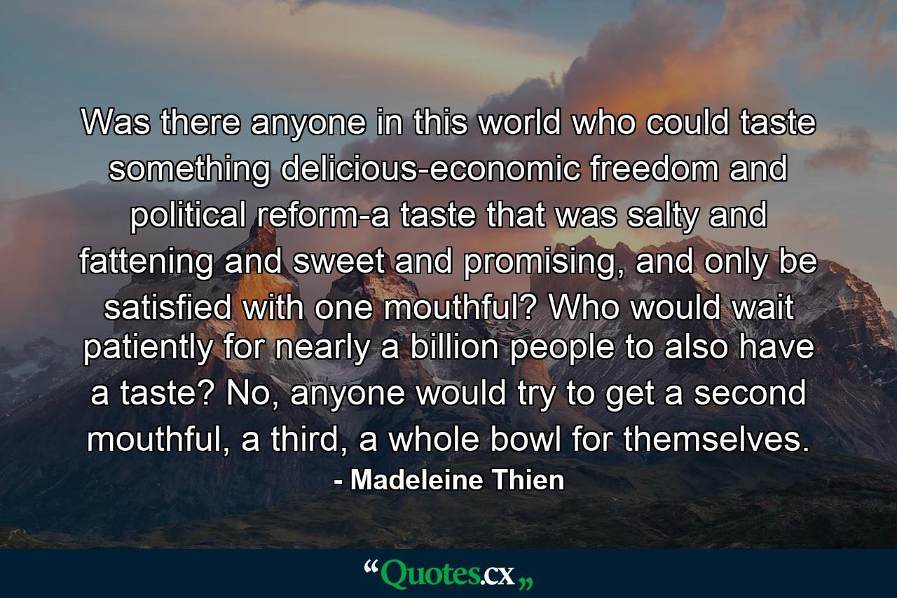 Was there anyone in this world who could taste something delicious-economic freedom and political reform-a taste that was salty and fattening and sweet and promising, and only be satisfied with one mouthful? Who would wait patiently for nearly a billion people to also have a taste? No, anyone would try to get a second mouthful, a third, a whole bowl for themselves. - Quote by Madeleine Thien