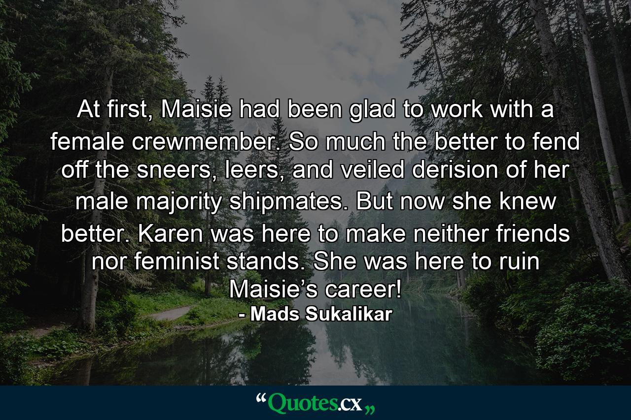 At first, Maisie had been glad to work with a female crewmember. So much the better to fend off the sneers, leers, and veiled derision of her male majority shipmates. But now she knew better. Karen was here to make neither friends nor feminist stands. She was here to ruin Maisie’s career! - Quote by Mads Sukalikar