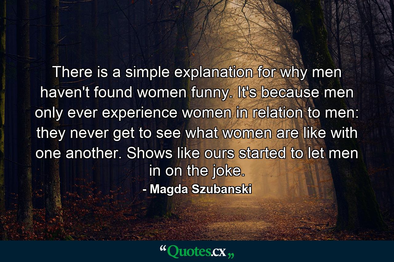 There is a simple explanation for why men haven't found women funny. It's because men only ever experience women in relation to men: they never get to see what women are like with one another. Shows like ours started to let men in on the joke. - Quote by Magda Szubanski