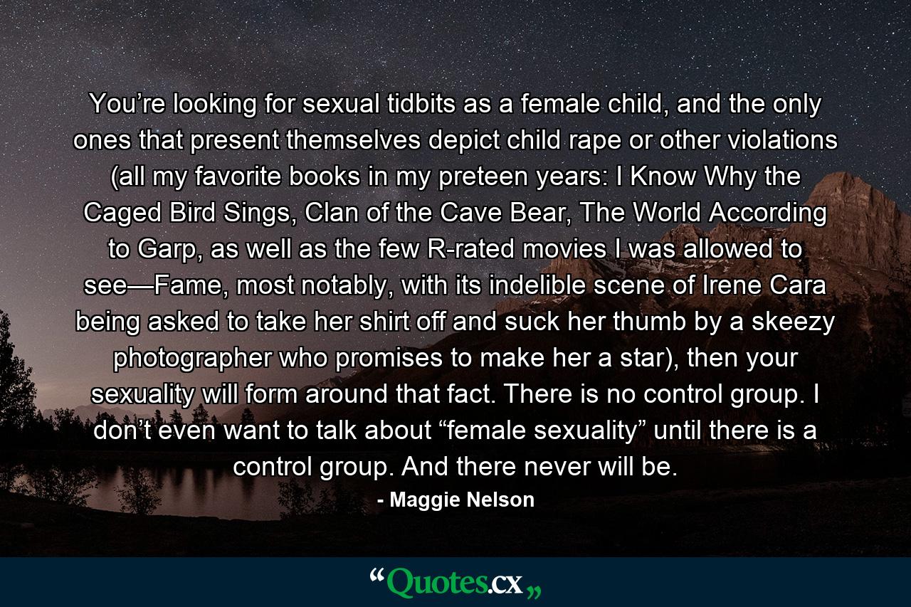 You’re looking for sexual tidbits as a female child, and the only ones that present themselves depict child rape or other violations (all my favorite books in my preteen years: I Know Why the Caged Bird Sings, Clan of the Cave Bear, The World According to Garp, as well as the few R-rated movies I was allowed to see—Fame, most notably, with its indelible scene of Irene Cara being asked to take her shirt off and suck her thumb by a skeezy photographer who promises to make her a star), then your sexuality will form around that fact. There is no control group. I don’t even want to talk about “female sexuality” until there is a control group. And there never will be. - Quote by Maggie Nelson