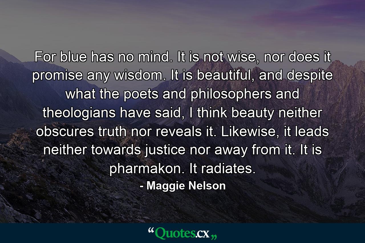 For blue has no mind. It is not wise, nor does it promise any wisdom. It is beautiful, and despite what the poets and philosophers and theologians have said, I think beauty neither obscures truth nor reveals it. Likewise, it leads neither towards justice nor away from it. It is pharmakon. It radiates. - Quote by Maggie Nelson