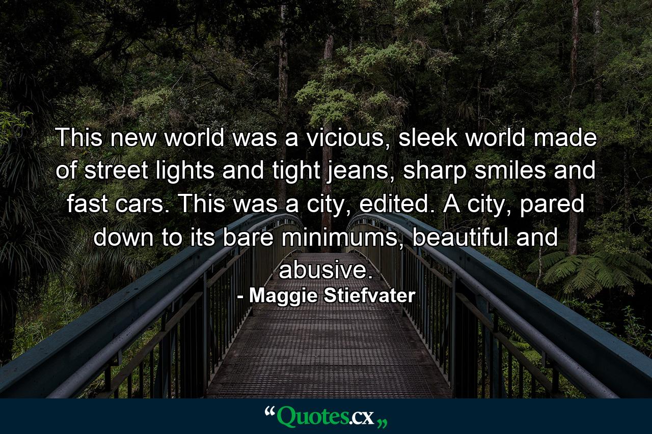 This new world was a vicious, sleek world made of street lights and tight jeans, sharp smiles and fast cars. This was a city, edited. A city, pared down to its bare minimums, beautiful and abusive. - Quote by Maggie Stiefvater