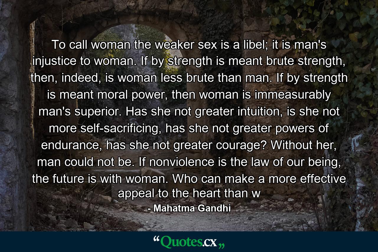 To call woman the weaker sex is a libel; it is man's injustice to woman. If by strength is meant brute strength, then, indeed, is woman less brute than man. If by strength is meant moral power, then woman is immeasurably man's superior. Has she not greater intuition, is she not more self-sacrificing, has she not greater powers of endurance, has she not greater courage? Without her, man could not be. If nonviolence is the law of our being, the future is with woman. Who can make a more effective appeal to the heart than w - Quote by Mahatma Gandhi