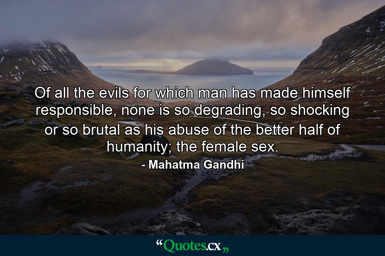 Of all the evils for which man has made himself responsible, none is so degrading, so shocking or so brutal as his abuse of the better half of humanity; the female sex. - Quote by Mahatma Gandhi