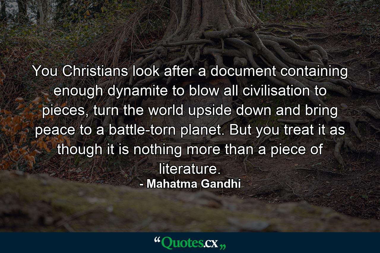 You Christians look after a document containing enough dynamite to blow all civilisation to pieces, turn the world upside down and bring peace to a battle-torn planet. But you treat it as though it is nothing more than a piece of literature. - Quote by Mahatma Gandhi