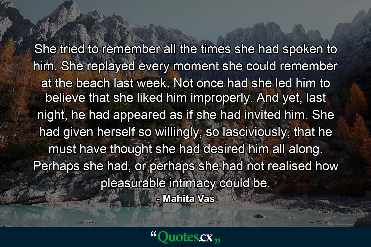 She tried to remember all the times she had spoken to him. She replayed every moment she could remember at the beach last week. Not once had she led him to believe that she liked him improperly. And yet, last night, he had appeared as if she had invited him. She had given herself so willingly, so lasciviously, that he must have thought she had desired him all along. Perhaps she had, or perhaps she had not realised how pleasurable intimacy could be. - Quote by Mahita Vas