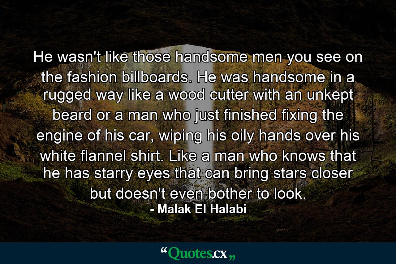 He wasn't like those handsome men you see on the fashion billboards. He was handsome in a rugged way like a wood cutter with an unkept beard or a man who just finished fixing the engine of his car, wiping his oily hands over his white flannel shirt. Like a man who knows that he has starry eyes that can bring stars closer but doesn't even bother to look. - Quote by Malak El Halabi