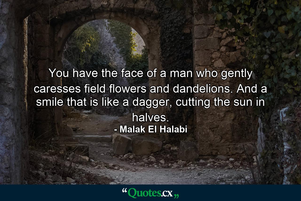 You have the face of a man who gently caresses field flowers and dandelions. And a smile that is like a dagger, cutting the sun in halves. - Quote by Malak El Halabi