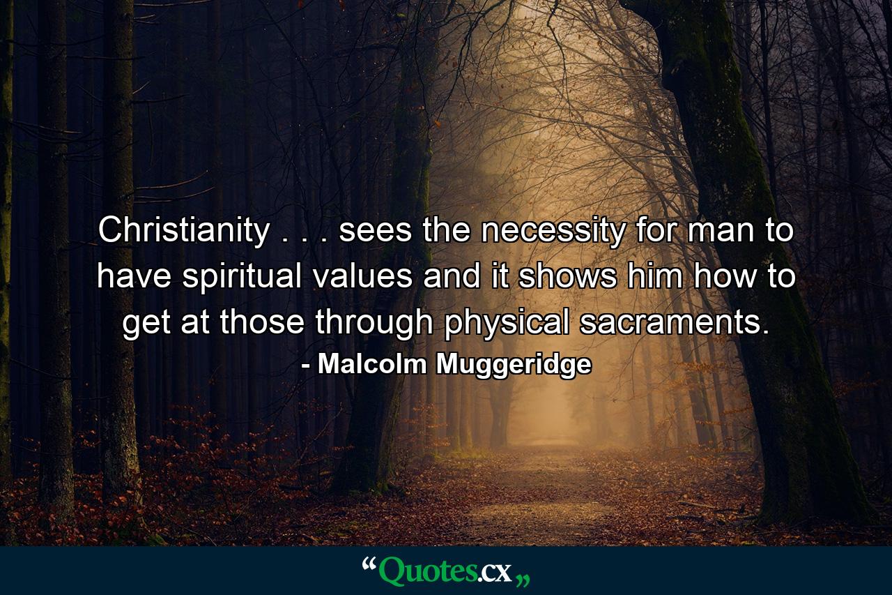 Christianity . . . sees the necessity for man to have spiritual values and it shows him how to get at those through physical sacraments. - Quote by Malcolm Muggeridge