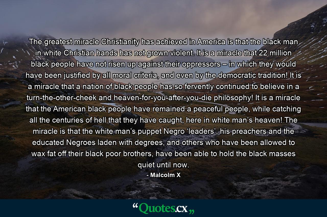 The greatest miracle Christianity has achieved in America is that the black man in white Christian hands has not grown violent. It is a miracle that 22 million black people have not risen up against their oppressors – in which they would have been justified by all moral criteria, and even by the democratic tradition! It is a miracle that a nation of black people has so fervently continued to believe in a turn-the-other-cheek and heaven-for-you-after-you-die philosophy! It is a miracle that the American black people have remained a peaceful people, while catching all the centuries of hell that they have caught, here in white man’s heaven! The miracle is that the white man’s puppet Negro ‘leaders’, his preachers and the educated Negroes laden with degrees, and others who have been allowed to wax fat off their black poor brothers, have been able to hold the black masses quiet until now. - Quote by Malcolm X