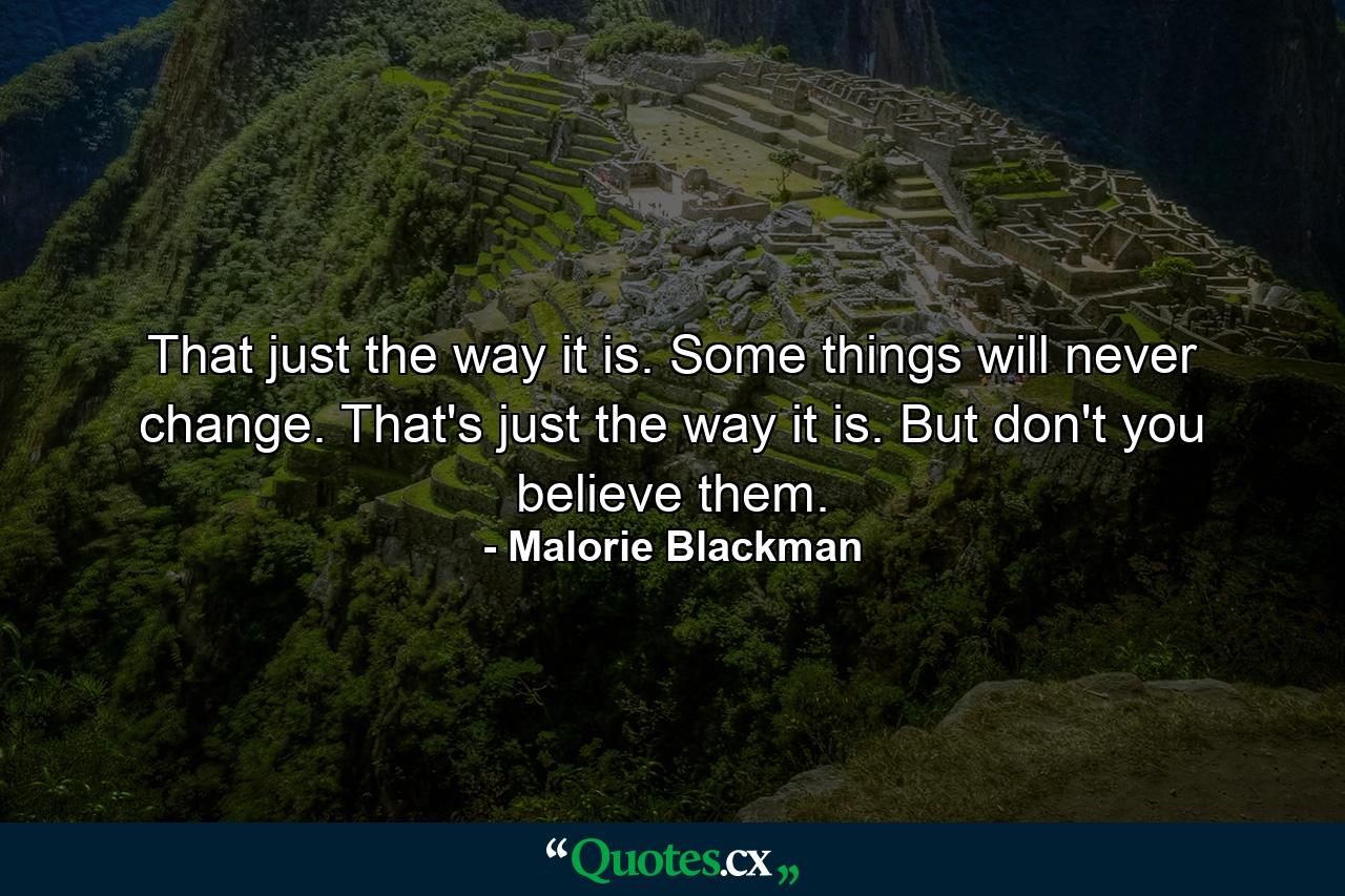 That just the way it is. Some things will never change. That's just the way it is. But don't you believe them. - Quote by Malorie Blackman