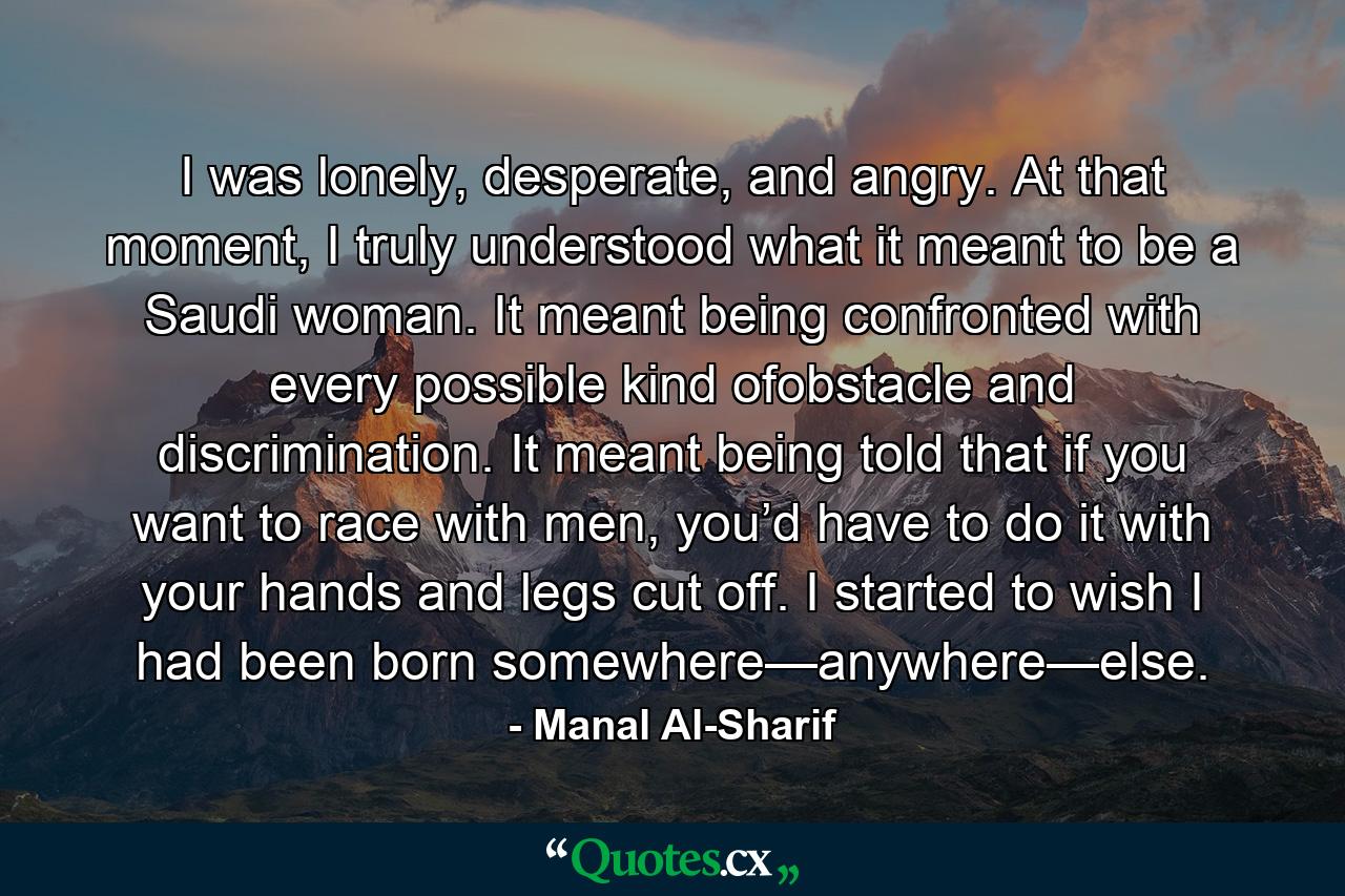 I was lonely, desperate, and angry. At that moment, I truly understood what it meant to be a Saudi woman. It meant being confronted with every possible kind ofobstacle and discrimination. It meant being told that if you want to race with men, you’d have to do it with your hands and legs cut off. I started to wish I had been born somewhere—anywhere—else. - Quote by Manal Al-Sharif