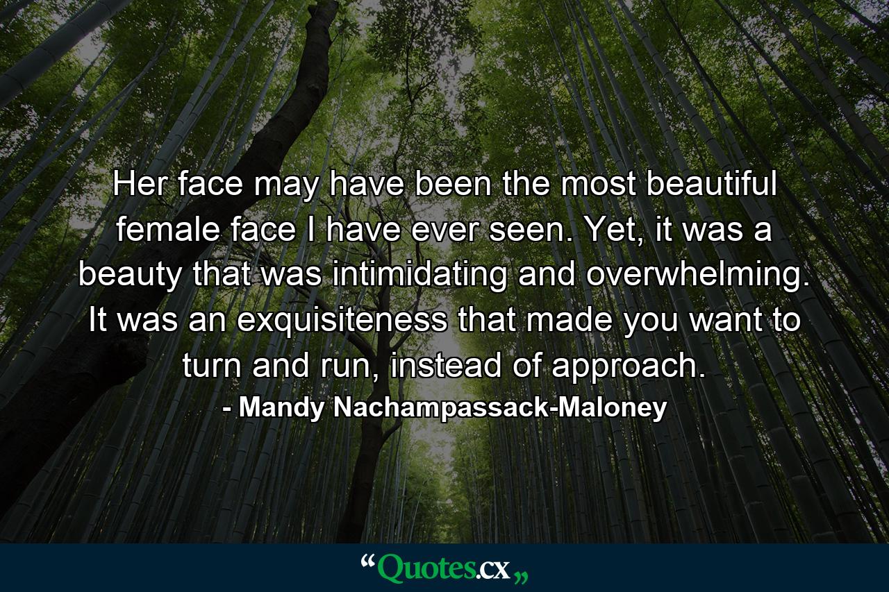 Her face may have been the most beautiful female face I have ever seen. Yet, it was a beauty that was intimidating and overwhelming. It was an exquisiteness that made you want to turn and run, instead of approach. - Quote by Mandy Nachampassack-Maloney