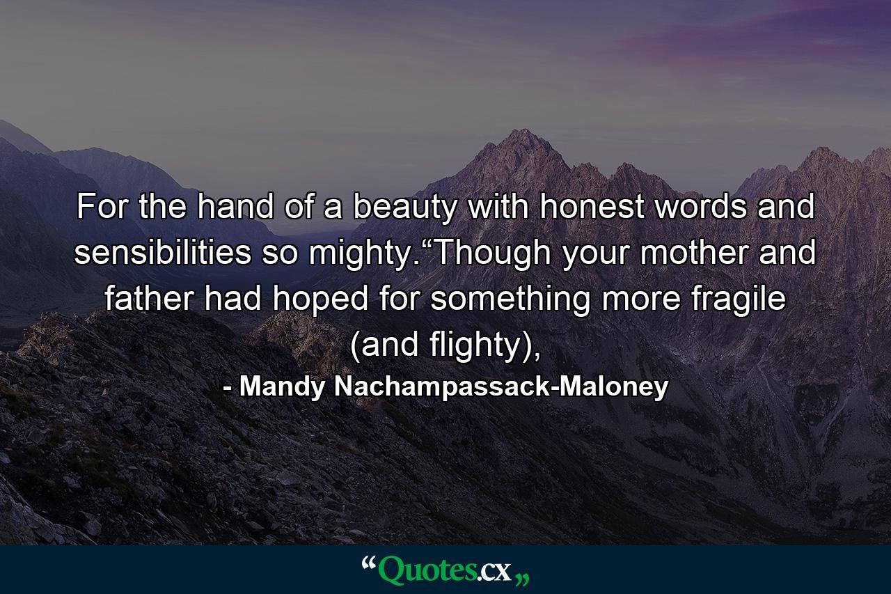 For the hand of a beauty with honest words and sensibilities so mighty.“Though your mother and father had hoped for something more fragile (and flighty), - Quote by Mandy Nachampassack-Maloney