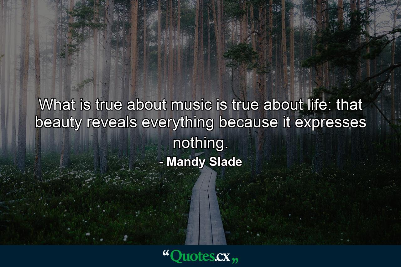 What is true about music is true about life: that beauty reveals everything because it expresses nothing. - Quote by Mandy Slade