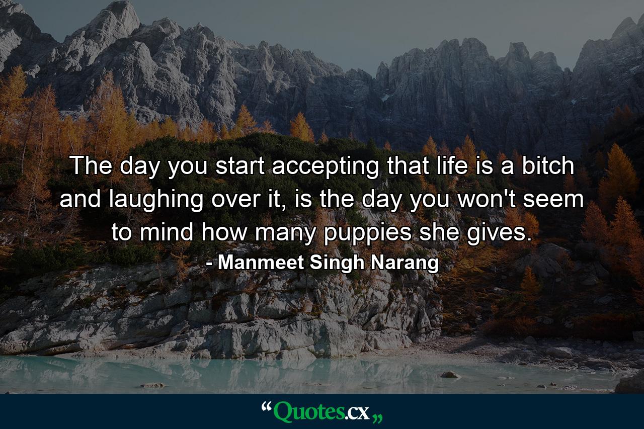 The day you start accepting that life is a bitch and laughing over it, is the day you won't seem to mind how many puppies she gives. - Quote by Manmeet Singh Narang