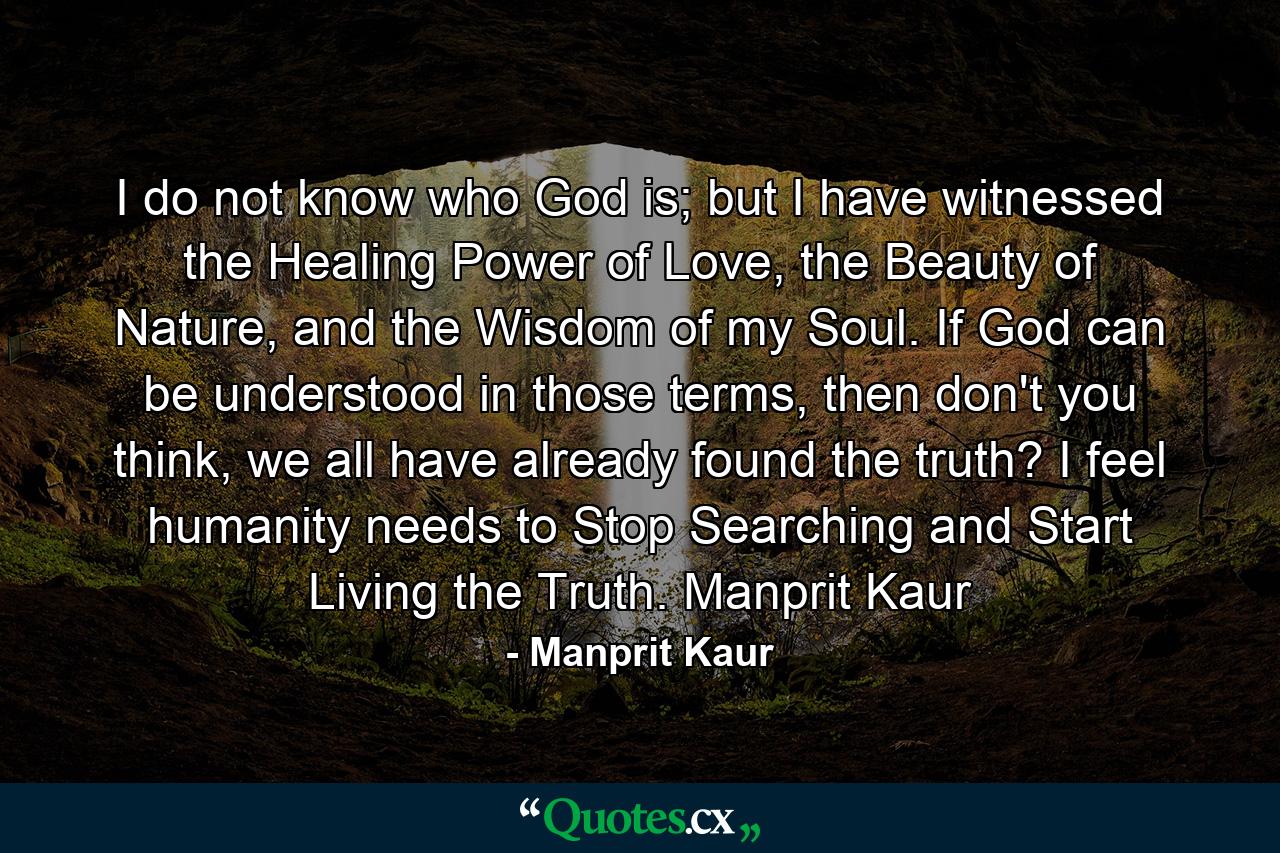 I do not know who God is; but I have witnessed the Healing Power of Love, the Beauty of Nature, and the Wisdom of my Soul. If God can be understood in those terms, then don't you think, we all have already found the truth? I feel humanity needs to Stop Searching and Start Living the Truth. Manprit Kaur - Quote by Manprit Kaur