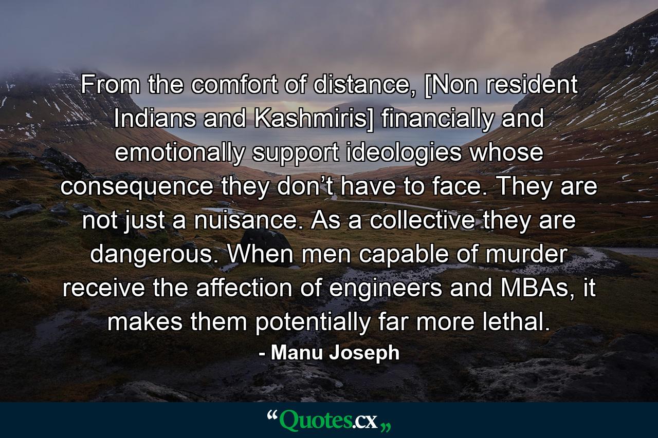 From the comfort of distance, [Non resident Indians and Kashmiris] financially and emotionally support ideologies whose consequence they don’t have to face. They are not just a nuisance. As a collective they are dangerous. When men capable of murder receive the affection of engineers and MBAs, it makes them potentially far more lethal. - Quote by Manu Joseph