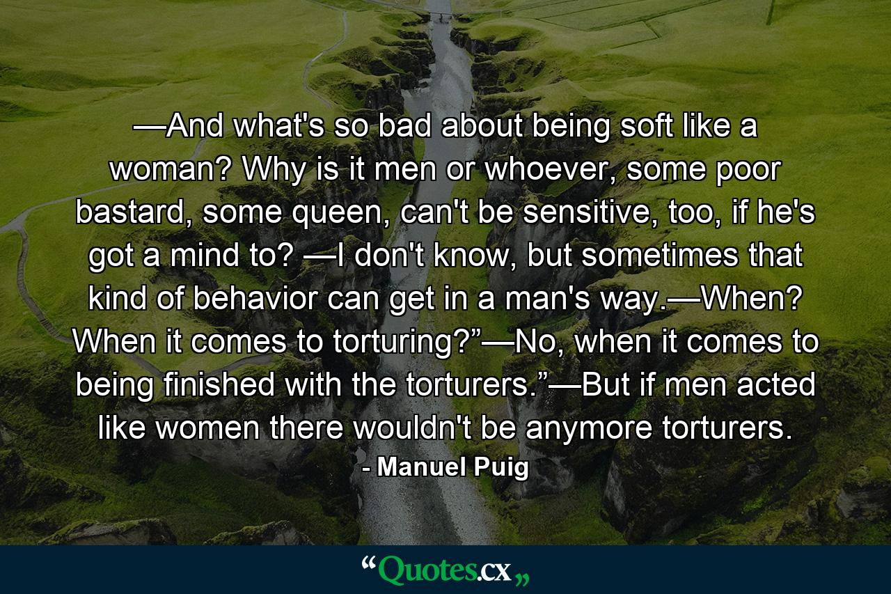 —And what's so bad about being soft like a woman? Why is it men or whoever, some poor bastard, some queen, can't be sensitive, too, if he's got a mind to? —I don't know, but sometimes that kind of behavior can get in a man's way.—When? When it comes to torturing?”—No, when it comes to being finished with the torturers.”—But if men acted like women there wouldn't be anymore torturers. - Quote by Manuel Puig