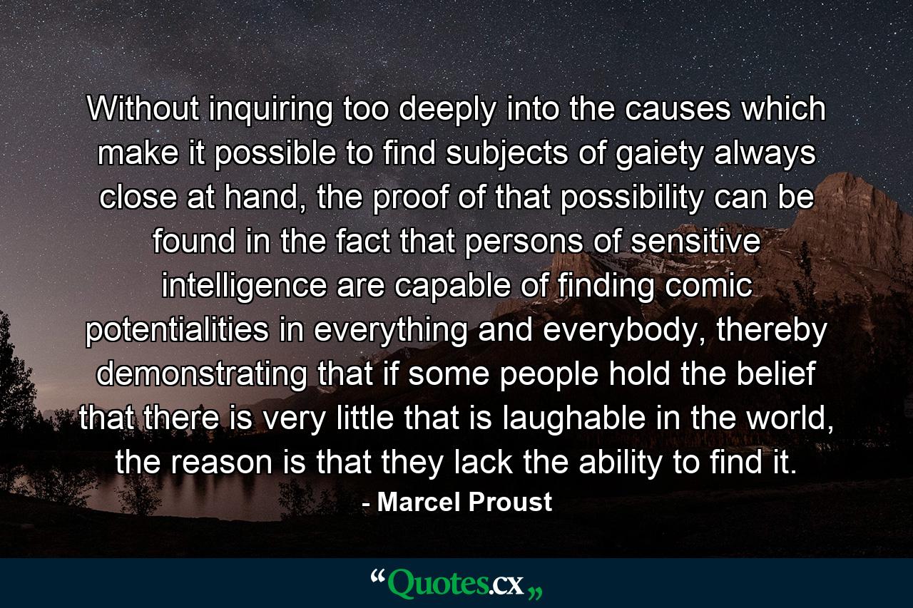 Without inquiring too deeply into the causes which make it possible to find subjects of gaiety always close at hand, the proof of that possibility can be found in the fact that persons of sensitive intelligence are capable of finding comic potentialities in everything and everybody, thereby demonstrating that if some people hold the belief that there is very little that is laughable in the world, the reason is that they lack the ability to find it. - Quote by Marcel Proust