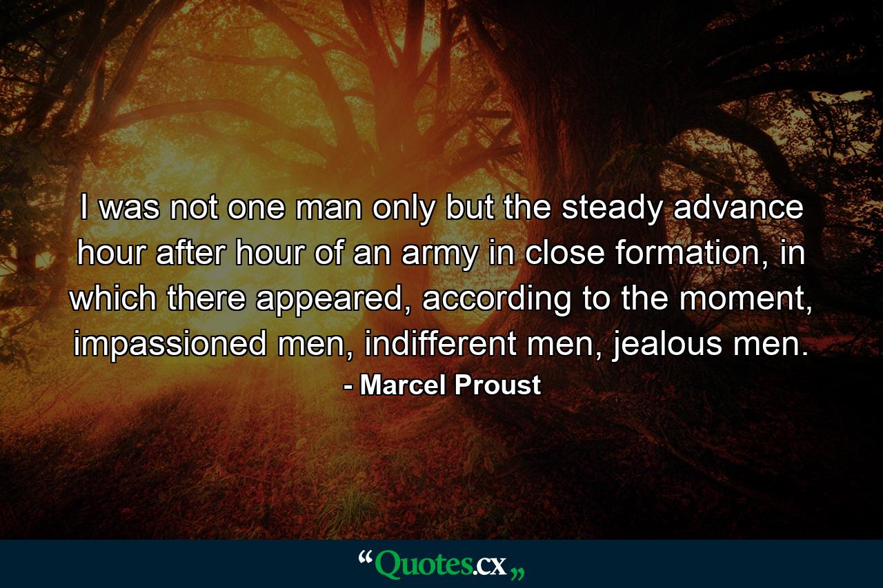 I was not one man only but the steady advance hour after hour of an army in close formation, in which there appeared, according to the moment, impassioned men, indifferent men, jealous men. - Quote by Marcel Proust