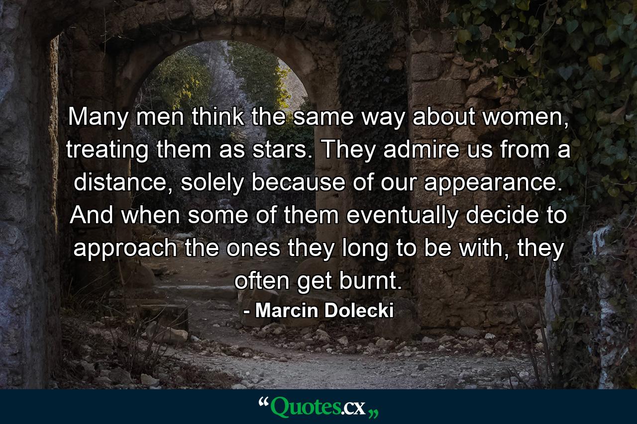 Many men think the same way about women, treating them as stars. They admire us from a distance, solely because of our appearance. And when some of them eventually decide to approach the ones they long to be with, they often get burnt. - Quote by Marcin Dolecki