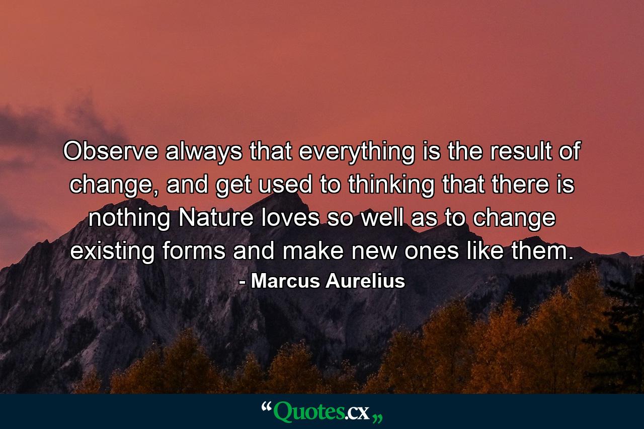 Observe always that everything is the result of change, and get used to thinking that there is nothing Nature loves so well as to change existing forms and make new ones like them. - Quote by Marcus Aurelius