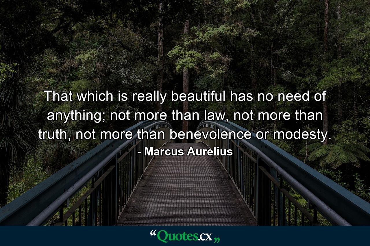 That which is really beautiful has no need of anything; not more than law, not more than truth, not more than benevolence or modesty. - Quote by Marcus Aurelius