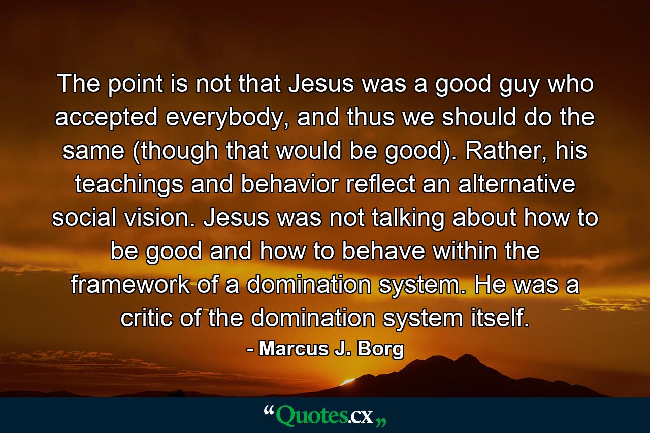 The point is not that Jesus was a good guy who accepted everybody, and thus we should do the same (though that would be good). Rather, his teachings and behavior reflect an alternative social vision. Jesus was not talking about how to be good and how to behave within the framework of a domination system. He was a critic of the domination system itself. - Quote by Marcus J. Borg