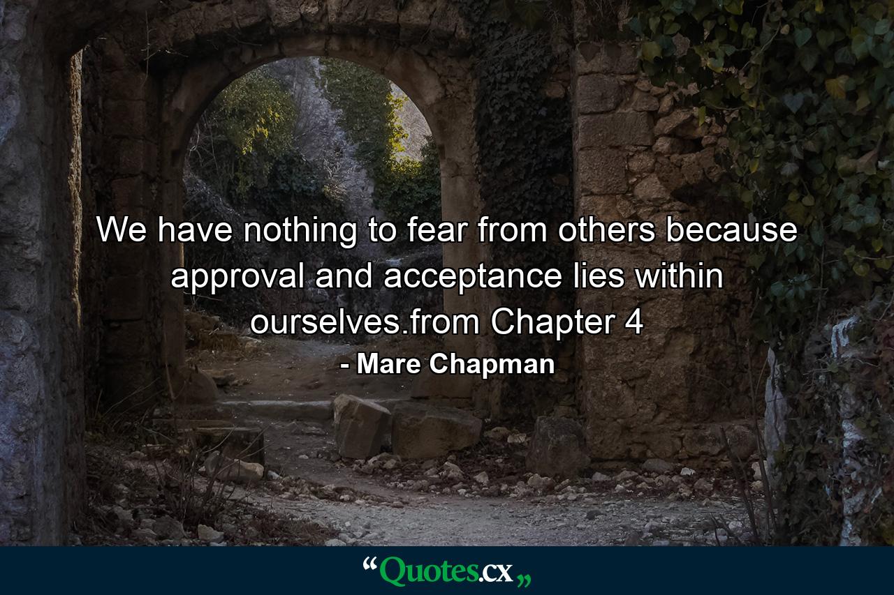 We have nothing to fear from others because approval and acceptance lies within ourselves.from Chapter 4 - Quote by Mare Chapman