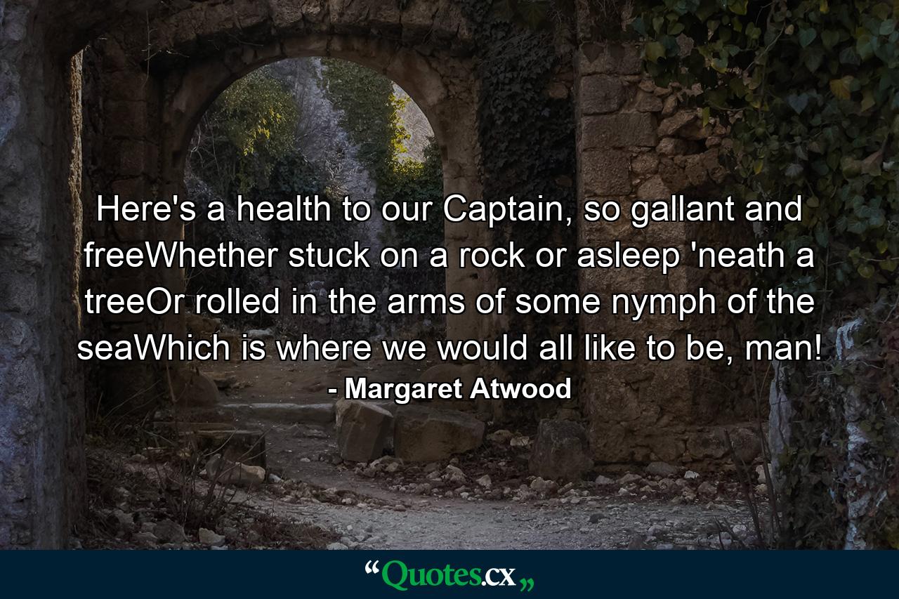 Here's a health to our Captain, so gallant and freeWhether stuck on a rock or asleep 'neath a treeOr rolled in the arms of some nymph of the seaWhich is where we would all like to be, man! - Quote by Margaret Atwood