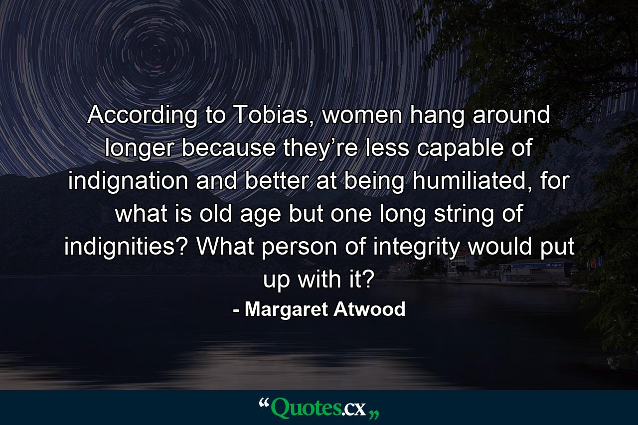 According to Tobias, women hang around longer because they’re less capable of indignation and better at being humiliated, for what is old age but one long string of indignities? What person of integrity would put up with it? - Quote by Margaret Atwood